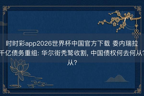时时彩app2026世界杯中国官方下载 委内瑞拉千亿债务重组: 华尔街秃鹫收割, 中国债权何去何从?