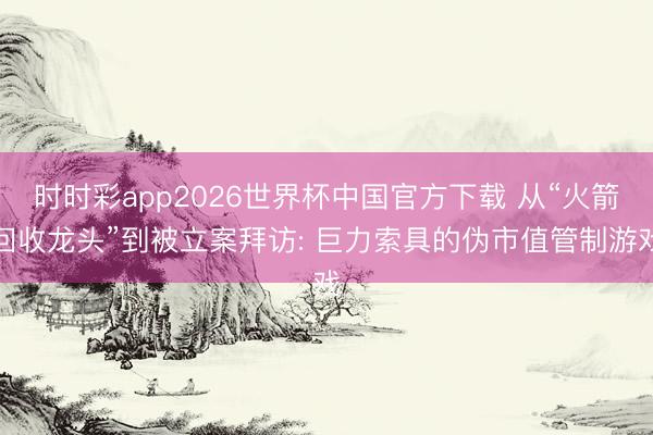 时时彩app2026世界杯中国官方下载 从“火箭回收龙头”到被立案拜访: 巨力索具的伪市值管制游戏