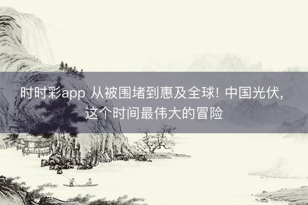 时时彩app 从被围堵到惠及全球! 中国光伏, 这个时间最伟大的冒险
