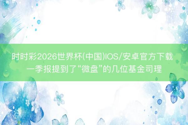 时时彩2026世界杯(中国)IOS/安卓官方下载 一季报提到了“微盘”的几位基金司理