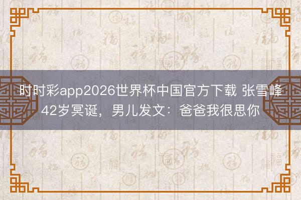时时彩app2026世界杯中国官方下载 张雪峰42岁冥诞,男儿发文:爸爸我很思你
