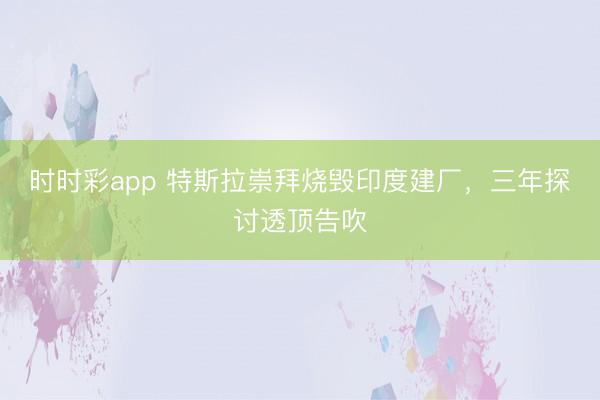 时时彩app 特斯拉崇拜烧毁印度建厂,三年探讨透顶告吹