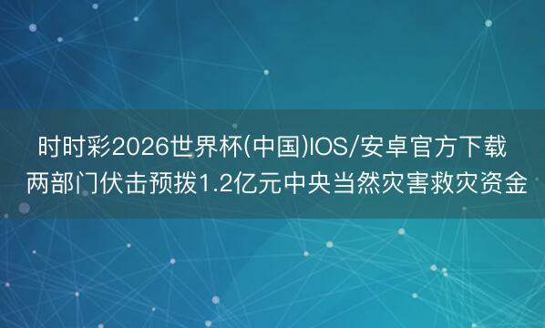 时时彩2026世界杯(中国)IOS/安卓官方下载 两部门伏击预拨1.2亿元中央当然灾害救灾资金