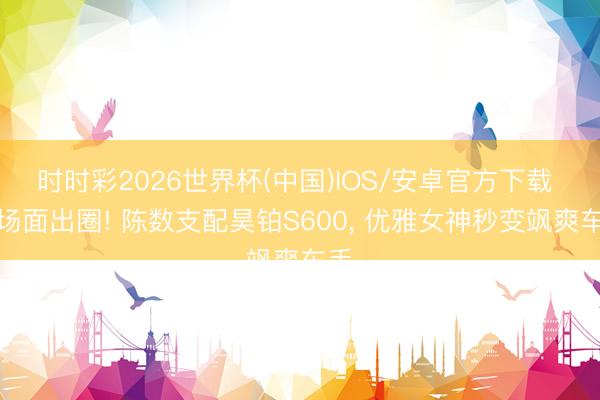 时时彩2026世界杯(中国)IOS/安卓官方下载 名场面出圈! 陈数支配昊铂S600, 优雅女神秒变飒爽车手