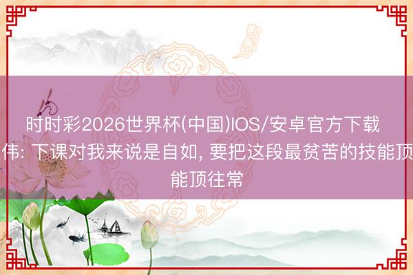 时时彩2026世界杯(中国)IOS/安卓官方下载 于根伟: 下课对我来说是自如, 要把这段最贫苦的技能顶往常