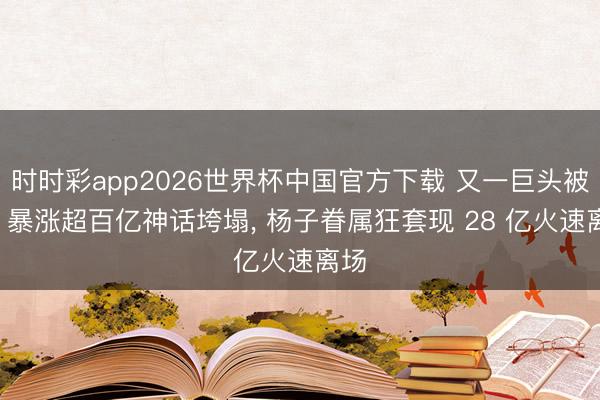 时时彩app2026世界杯中国官方下载 又一巨头被查! 暴涨超百亿神话垮塌, 杨子眷属狂套现 28 亿火速离场