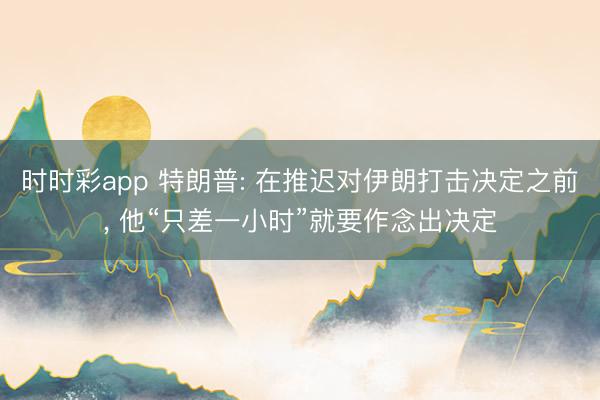 时时彩app 特朗普: 在推迟对伊朗打击决定之前, 他“只差一小时”就要作念出决定