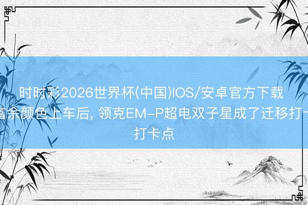 时时彩2026世界杯(中国)IOS/安卓官方下载 高富余颜色上车后, 领克EM-P超电双子星成了迁移打卡点