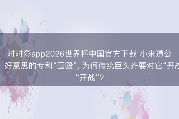 时时彩app2026世界杯中国官方下载 小米遭公牛、好意思的专利“围殴”, 为何传统巨头齐要对它“开战”?