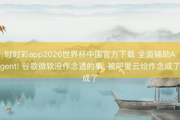 时时彩app2026世界杯中国官方下载 全面辅助Agent! 谷歌微软没作念透的事， 被阿里云给作念成了