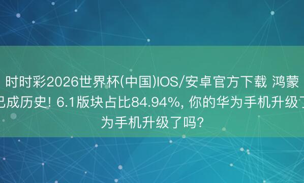 时时彩2026世界杯(中国)IOS/安卓官方下载 鸿蒙5.X已成历史! 6.1版块占比84.94%, 你的华为手机升级了吗?
