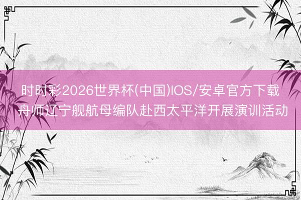 时时彩2026世界杯(中国)IOS/安卓官方下载 舟师辽宁舰航母编队赴西太平洋开展演训活动