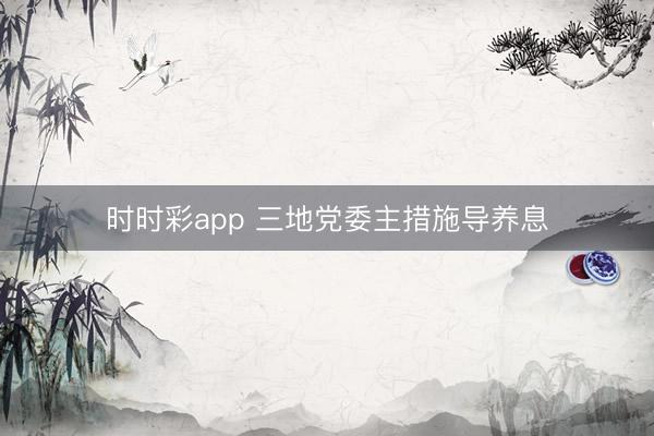时时彩app 三地党委主措施导养息