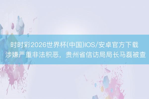 时时彩2026世界杯(中国)IOS/安卓官方下载 涉嫌严重非法积恶，贵州省信访局局长马磊被查
