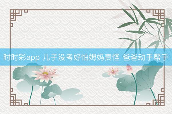 时时彩app 儿子没考好怕姆妈责怪 爸爸动手帮手