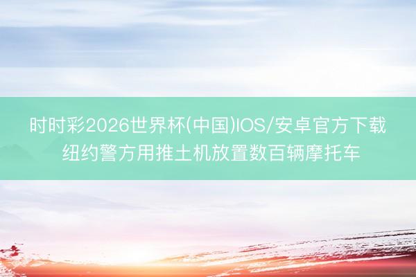 时时彩2026世界杯(中国)IOS/安卓官方下载 纽约警方用推土机放置数百辆摩托车