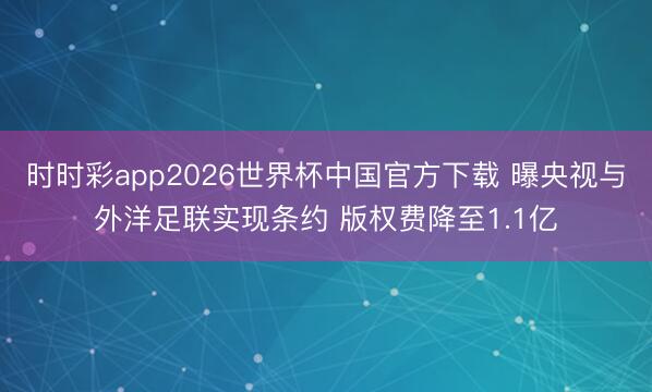 时时彩app2026世界杯中国官方下载 曝央视与外洋足联实现条约 版权费降至1.1亿