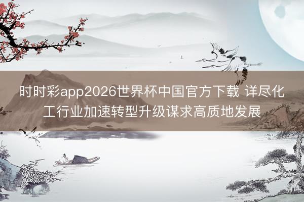 时时彩app2026世界杯中国官方下载 详尽化工行业加速转型升级谋求高质地发展