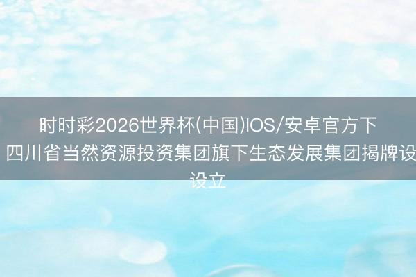 时时彩2026世界杯(中国)IOS/安卓官方下载 四川省当然资源投资集团旗下生态发展集团揭牌设立