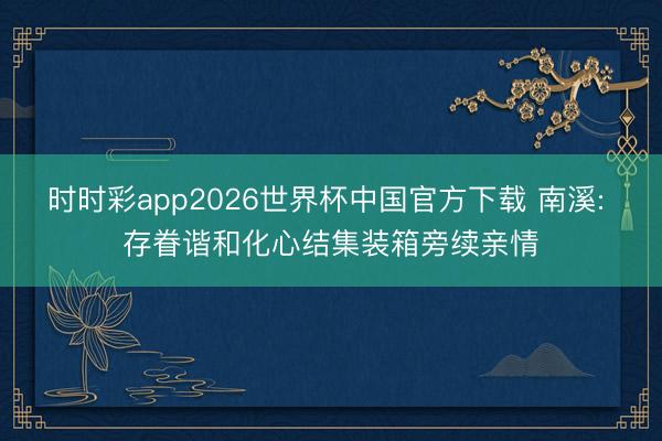 时时彩app2026世界杯中国官方下载 南溪: 存眷谐和化心结集装箱旁续亲情