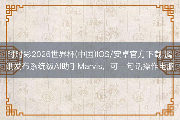 时时彩2026世界杯(中国)IOS/安卓官方下载 腾讯发布系统级AI助手Marvis,可一句话操作电脑