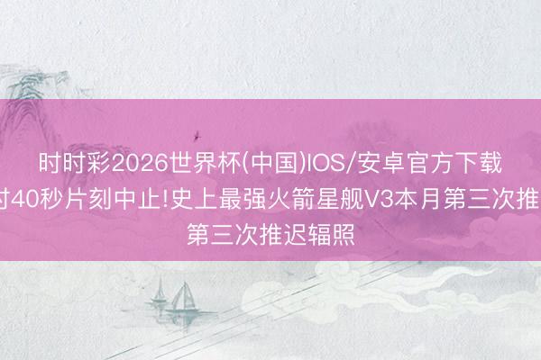 时时彩2026世界杯(中国)IOS/安卓官方下载 倒计时40秒片刻中止!史上最强火箭星舰V3本月第三次推迟辐照