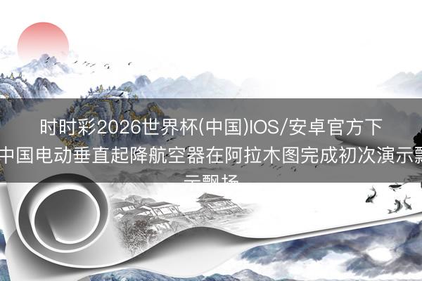 时时彩2026世界杯(中国)IOS/安卓官方下载 中国电动垂直起降航空器在阿拉木图完成初次演示飘扬
