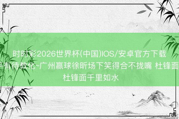 时时彩2026世界杯(中国)IOS/安卓官方下载 憋笑水平有待教化~广州赢球徐昕场下笑得合不拢嘴 杜锋面千里如水