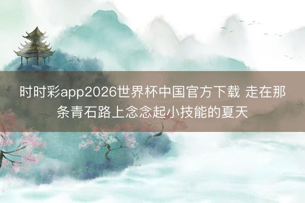 时时彩app2026世界杯中国官方下载 走在那条青石路上念念起小技能的夏天