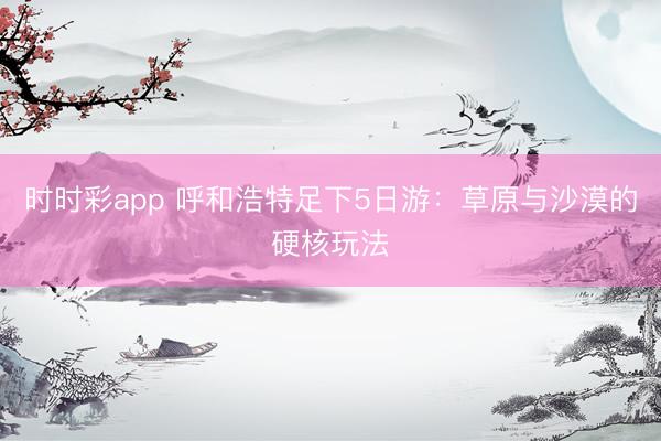 时时彩app 呼和浩特足下5日游:草原与沙漠的硬核玩法