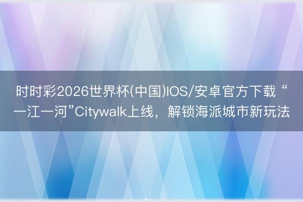 时时彩2026世界杯(中国)IOS/安卓官方下载 “一江一河”Citywalk上线，解锁海派城市新玩法