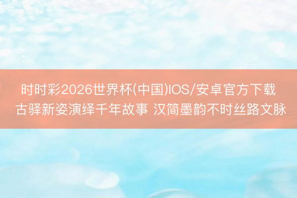 时时彩2026世界杯(中国)IOS/安卓官方下载 古驿新姿演绎千年故事 汉简墨韵不时丝路文脉
