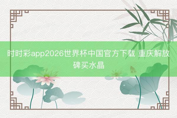 时时彩app2026世界杯中国官方下载 重庆解放碑买水晶