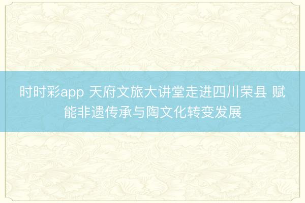 时时彩app 天府文旅大讲堂走进四川荣县 赋能非遗传承与陶文化转变发展