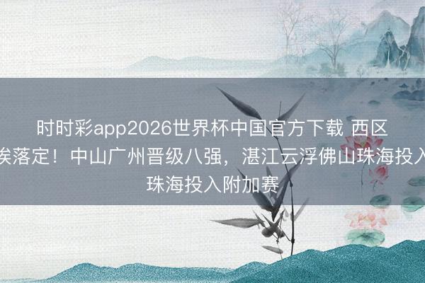 时时彩app2026世界杯中国官方下载 西区排位尘埃落定!中山广州晋级八强,湛江云浮佛山珠海投入附加赛