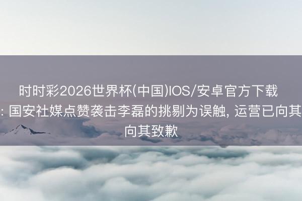 时时彩2026世界杯(中国)IOS/安卓官方下载 博主: 国安社媒点赞袭击李磊的挑剔为误触, 运营已向其致歉