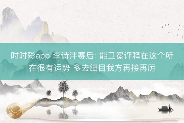 时时彩app 李诗沣赛后: 能卫冕评释在这个所在很有运势 多去细目我方再接再厉