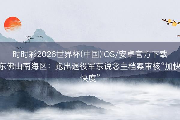 时时彩2026世界杯(中国)IOS/安卓官方下载 广东佛山南海区：跑出退役军东说念主档案审核“加快度”