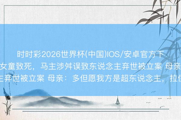时时彩2026世界杯(中国)IOS/安卓官方下载 马匹冲入小区拖拽5岁女童致死，马主涉舛误致东说念主弃世被立案 母亲：多但愿我方是超东说念主，拉住那匹马