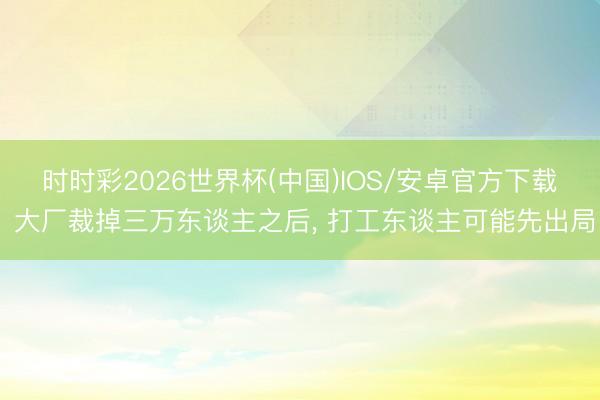 时时彩2026世界杯(中国)IOS/安卓官方下载 大厂裁掉三万东谈主之后, 打工东谈主可能先出局
