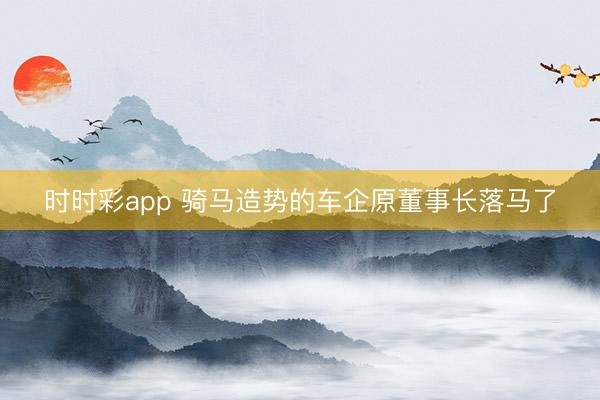 时时彩app 骑马造势的车企原董事长落马了