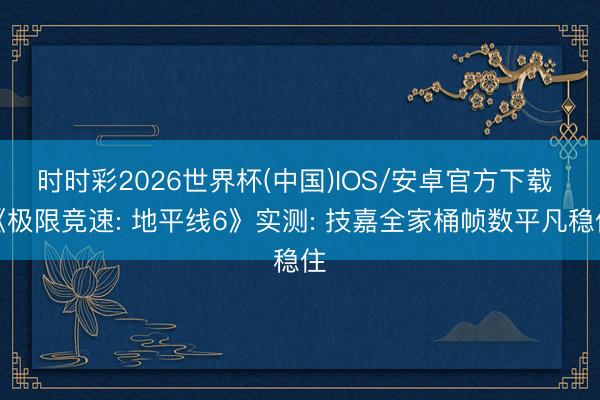 时时彩2026世界杯(中国)IOS/安卓官方下载 《极限竞速: 地平线6》实测: 技嘉全家桶帧数平凡稳住