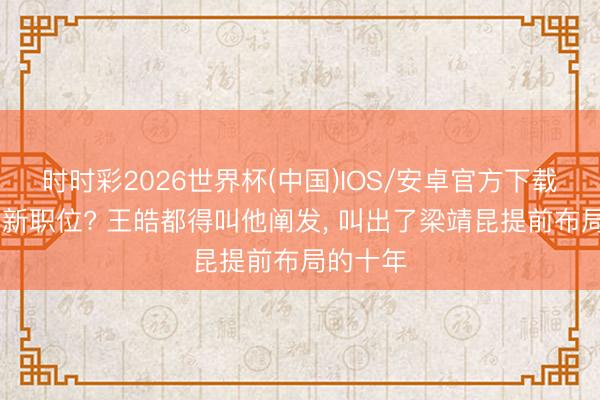 时时彩2026世界杯(中国)IOS/安卓官方下载 梁靖崑新职位? 王皓都得叫他阐发, 叫出了梁靖昆提前布局的十年