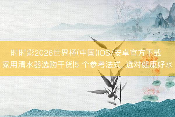 时时彩2026世界杯(中国)IOS/安卓官方下载 家用清水器选购干货|5 个参考法式, 选对健康好水