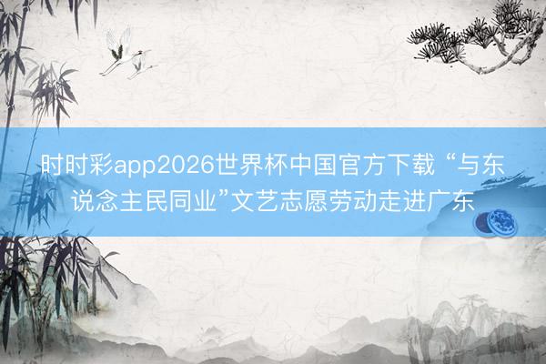 时时彩app2026世界杯中国官方下载 “与东说念主民同业”文艺志愿劳动走进广东