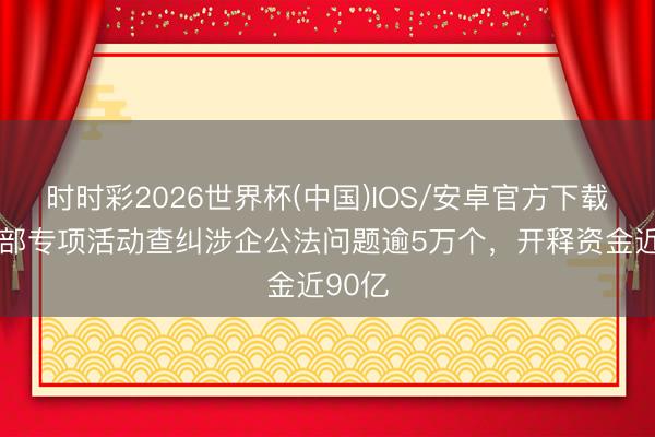 时时彩2026世界杯(中国)IOS/安卓官方下载 公安部专项活动查纠涉企公法问题逾5万个,开释资金近90亿