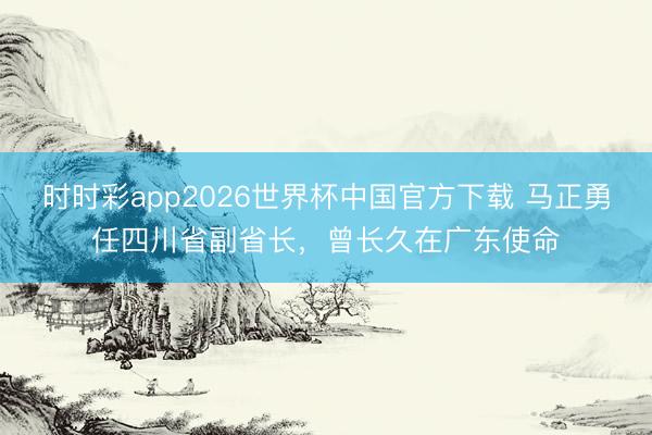 时时彩app2026世界杯中国官方下载 马正勇任四川省副省长,曾长久在广东使命