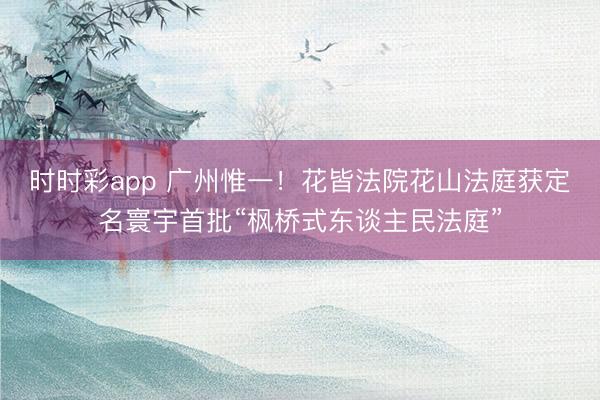 时时彩app 广州惟一!花皆法院花山法庭获定名寰宇首批“枫桥式东谈主民法庭”