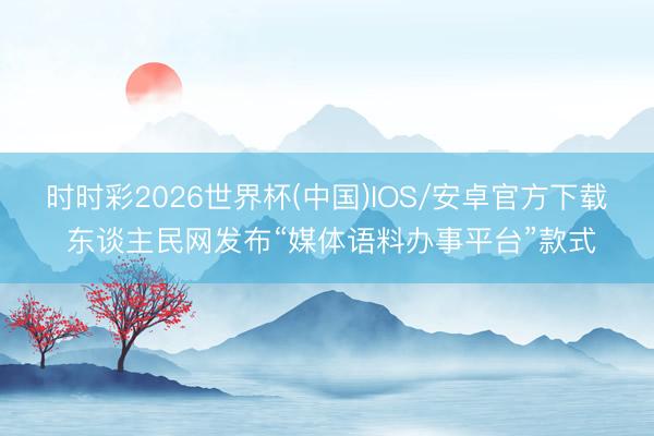 时时彩2026世界杯(中国)IOS/安卓官方下载 东谈主民网发布“媒体语料办事平台”款式