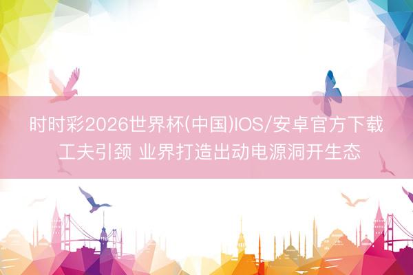 时时彩2026世界杯(中国)IOS/安卓官方下载 工夫引颈 业界打造出动电源洞开生态